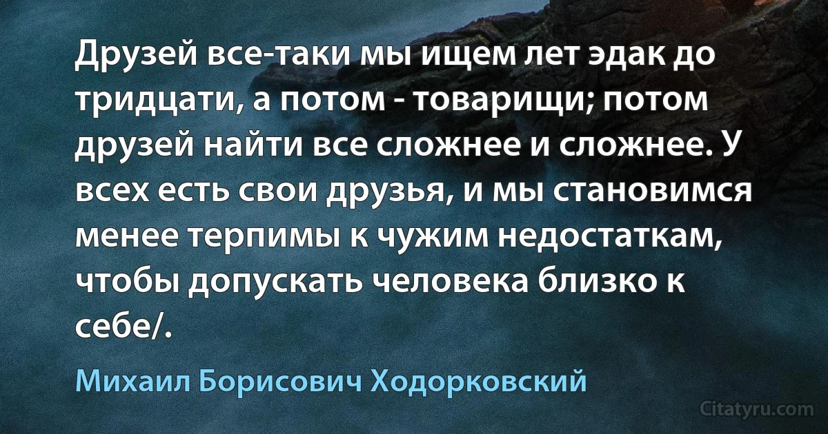 Друзей все-таки мы ищем лет эдак до тридцати, а потом - товарищи; потом друзей найти все сложнее и сложнее. У всех есть свои друзья, и мы становимся менее терпимы к чужим недостаткам, чтобы допускать человека близко к себе/. (Михаил Борисович Ходорковский)