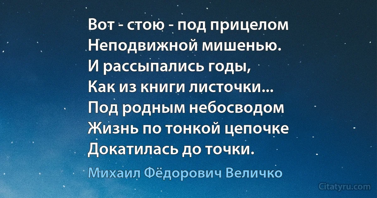 Вот - стою - под прицелом
Неподвижной мишенью.
И рассыпались годы,
Как из книги листочки...
Под родным небосводом
Жизнь по тонкой цепочке
Докатилась до точки. (Михаил Фёдорович Величко)