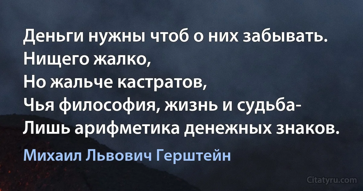 Деньги нужны чтоб о них забывать.
Нищего жалко,
Но жальче кастратов,
Чья философия, жизнь и судьба-
Лишь арифметика денежных знаков. (Михаил Львович Герштейн)