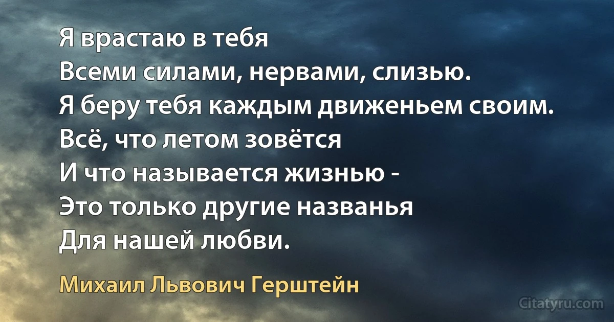 Я врастаю в тебя
Всеми силами, нервами, слизью.
Я беру тебя каждым движеньем своим.
Всё, что летом зовётся
И что называется жизнью -
Это только другие названья
Для нашей любви. (Михаил Львович Герштейн)