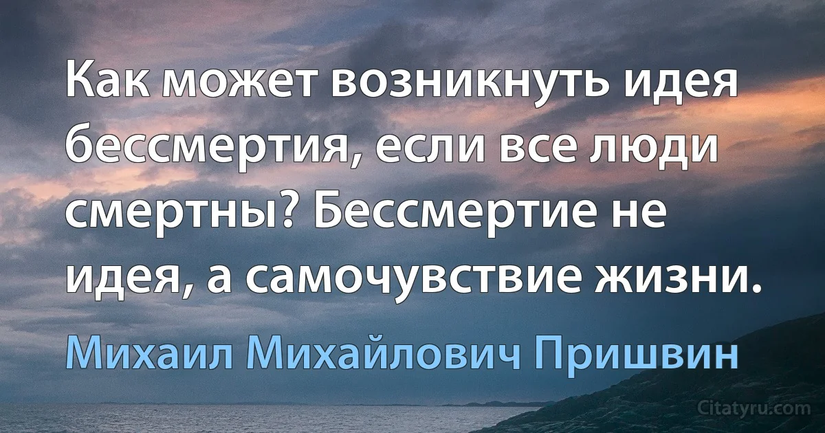 Как может возникнуть идея бессмертия, если все люди смертны? Бессмертие не идея, а самочувствие жизни. (Михаил Михайлович Пришвин)