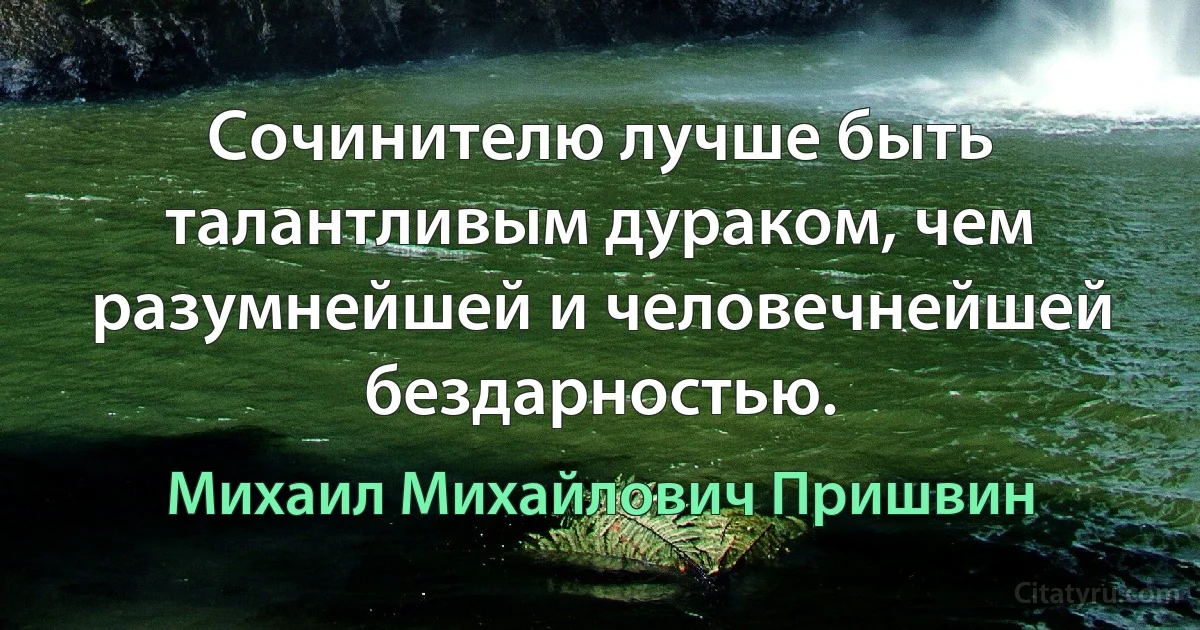 Cочинителю лучше быть талантливым дураком, чем разумнейшей и человечнейшей бездарностью. (Михаил Михайлович Пришвин)