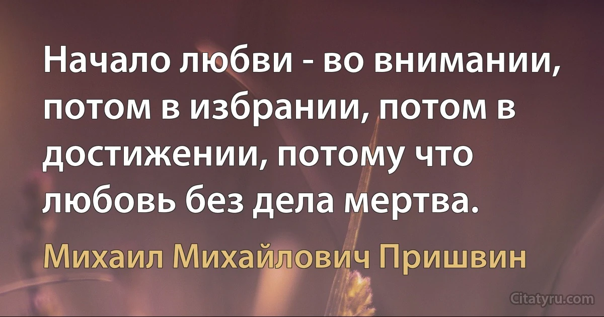 Начало любви - во внимании, потом в избрании, потом в достижении, потому что любовь без дела мертва. (Михаил Михайлович Пришвин)