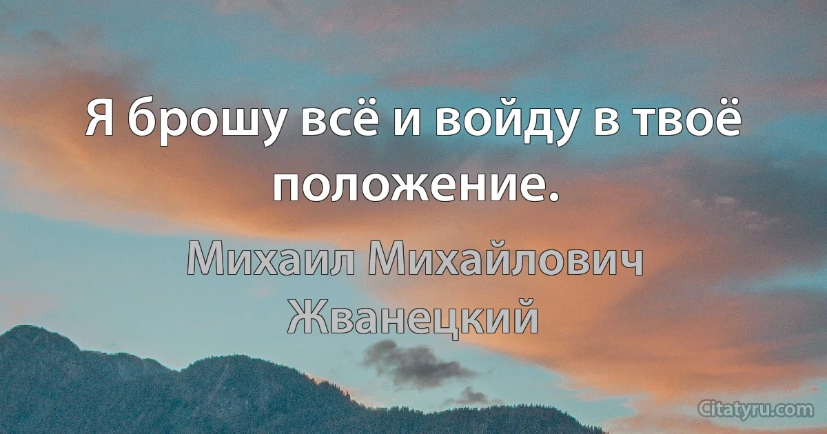 Я брошу всё и войду в твоё положение. (Михаил Михайлович Жванецкий)