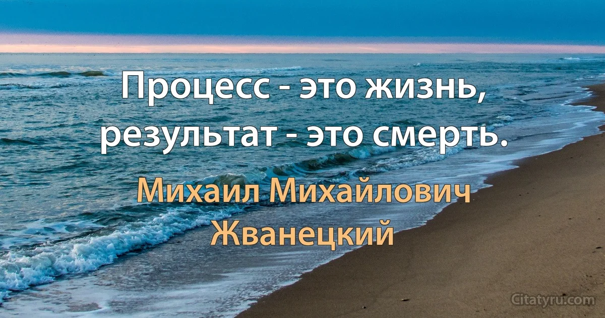 Процесс - это жизнь, результат - это смерть. (Михаил Михайлович Жванецкий)