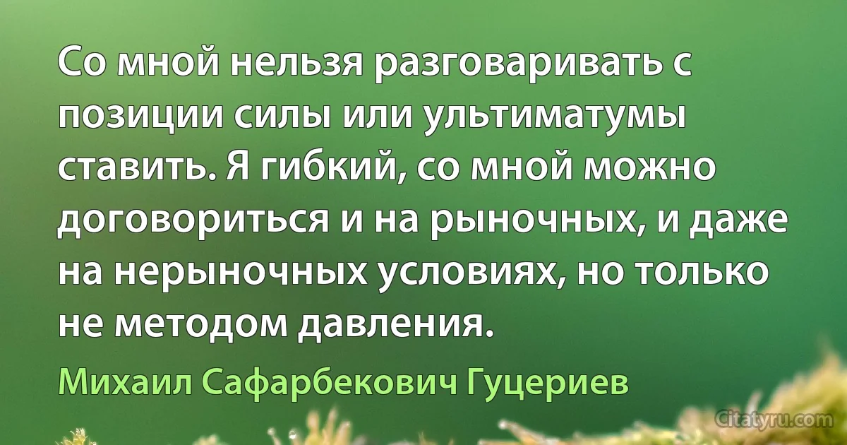 Со мной нельзя разговаривать с позиции силы или ультиматумы ставить. Я гибкий, со мной можно договориться и на рыночных, и даже на нерыночных условиях, но только не методом давления. (Михаил Сафарбекович Гуцериев)