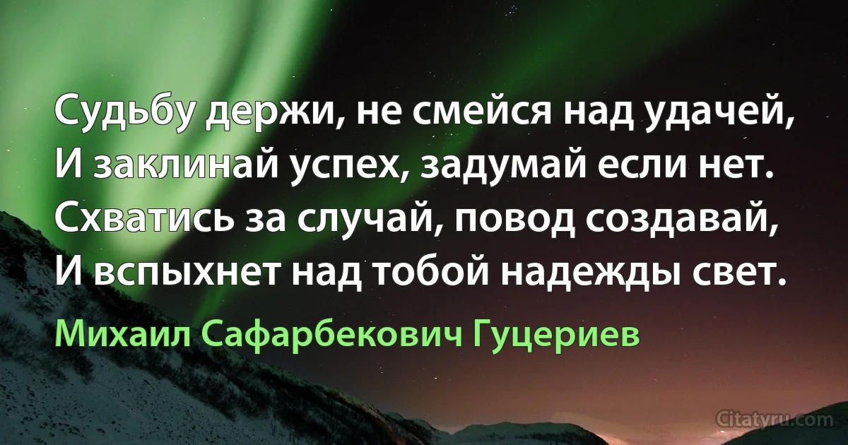 Судьбу держи, не смейся над удачей, 
И заклинай успех, задумай если нет. 
Схватись за случай, повод создавай, 
И вспыхнет над тобой надежды свет. (Михаил Сафарбекович Гуцериев)