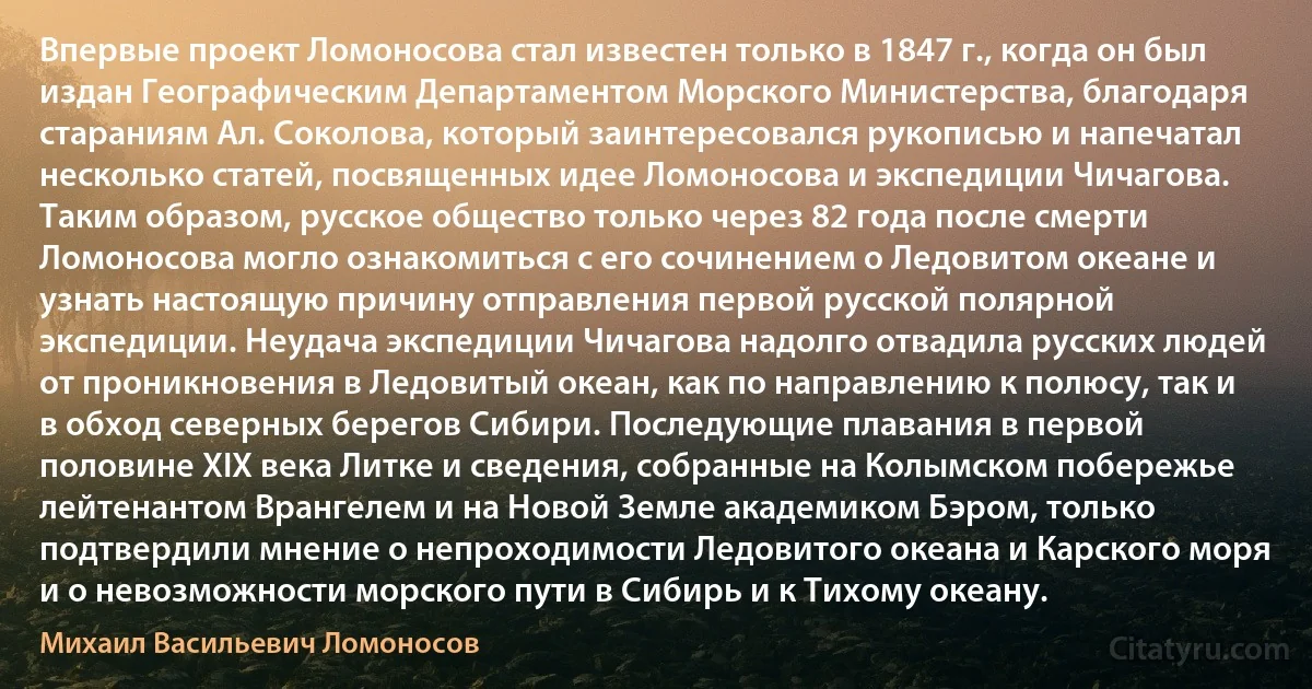 Впервые проект Ломоносова стал известен только в 1847 г., когда он был издан Географическим Департаментом Морского Министерства, благодаря стараниям Ал. Соколова, который заинтересовался рукописью и напечатал несколько статей, посвященных идее Ломоносова и экспедиции Чичагова. Таким образом, русское общество только через 82 года после смерти Ломоносова могло ознакомиться с его сочинением о Ледовитом океане и узнать настоящую причину отправления первой русской полярной экспедиции. Неудача экспедиции Чичагова надолго отвадила русских людей от проникновения в Ледовитый океан, как по направлению к полюсу, так и в обход северных берегов Сибири. Последующие плавания в первой половине XIX века Литке и сведения, собранные на Колымском побережье лейтенантом Врангелем и на Новой Земле академиком Бэром, только подтвердили мнение о непроходимости Ледовитого океана и Карского моря и о невозможности морского пути в Сибирь и к Тихому океану. (Михаил Васильевич Ломоносов)