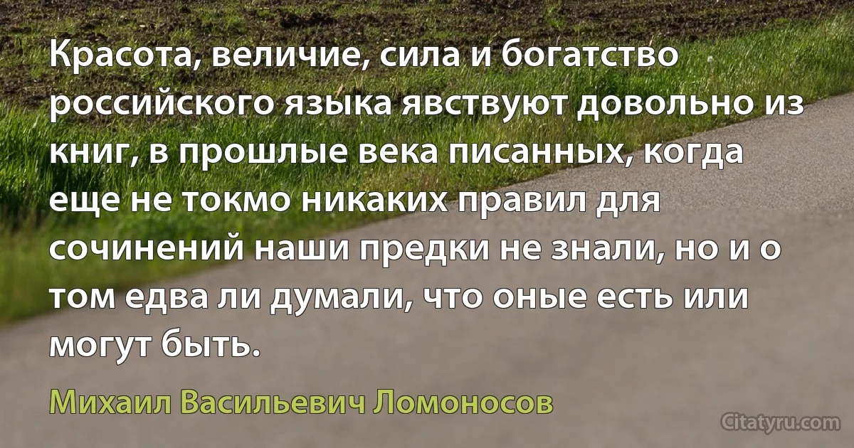 Красота, величие, сила и богатство российского языка явствуют довольно из книг, в прошлые века писанных, когда еще не токмо никаких правил для сочинений наши предки не знали, но и о том едва ли думали, что оные есть или могут быть. (Михаил Васильевич Ломоносов)