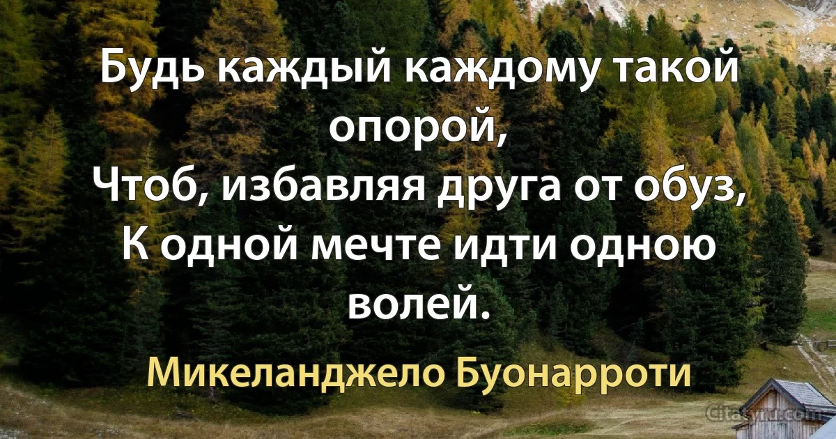 Будь каждый каждому такой опорой,
Чтоб, избавляя друга от обуз,
К одной мечте идти одною волей. (Микеланджело Буонарроти)