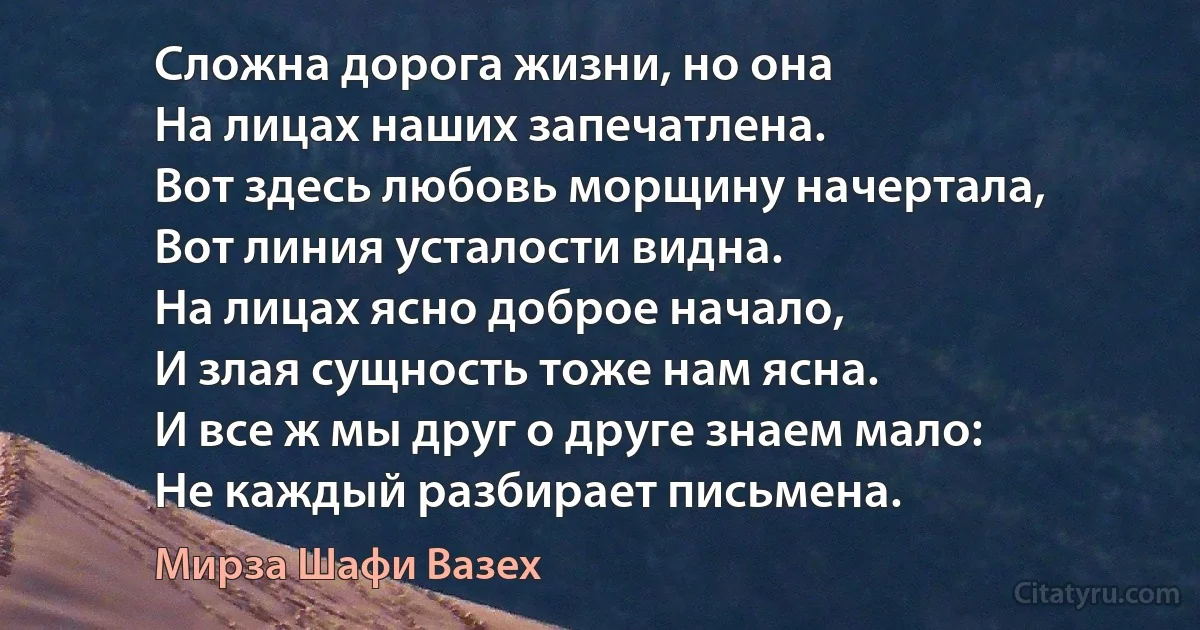 Сложна дорога жизни, но она
На лицах наших запечатлена.
Вот здесь любовь морщину начертала,
Вот линия усталости видна.
На лицах ясно доброе начало,
И злая сущность тоже нам ясна.
И все ж мы друг о друге знаем мало:
Не каждый разбирает письмена. (Мирза Шафи Вазех)