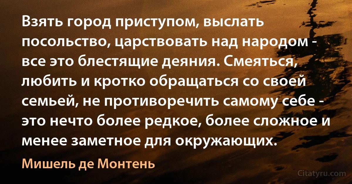 Взять город приступом, выслать посольство, царствовать над народом - все это блестящие деяния. Смеяться, любить и кротко обращаться со своей семьей, не противоречить самому себе - это нечто более редкое, более сложное и менее заметное для окружающих. (Мишель де Монтень)