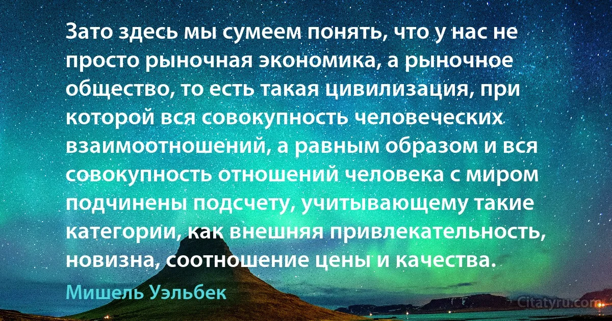 Зато здесь мы сумеем понять, что у нас не просто рыночная экономика, а рыночное общество, то есть такая цивилизация, при которой вся совокупность человеческих взаимоотношений, а равным образом и вся совокупность отношений человека с миром подчинены подсчету, учитывающему такие категории, как внешняя привлекательность, новизна, соотношение цены и качества. (Мишель Уэльбек)