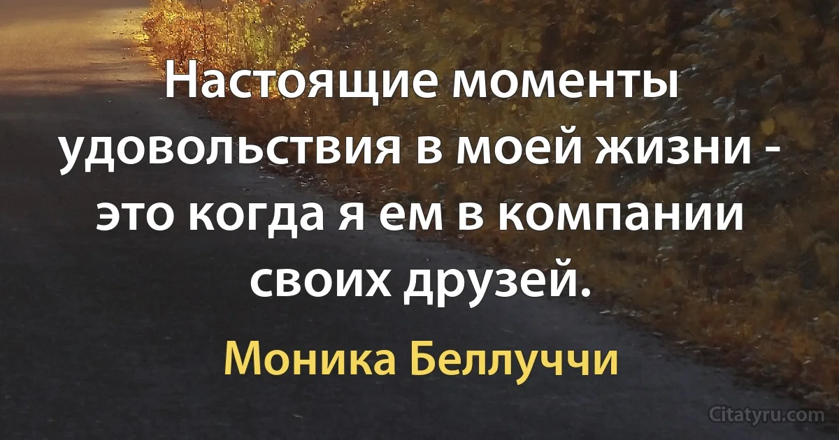 Настоящие моменты удовольствия в моей жизни - это когда я ем в компании своих друзей. (Моника Беллуччи)