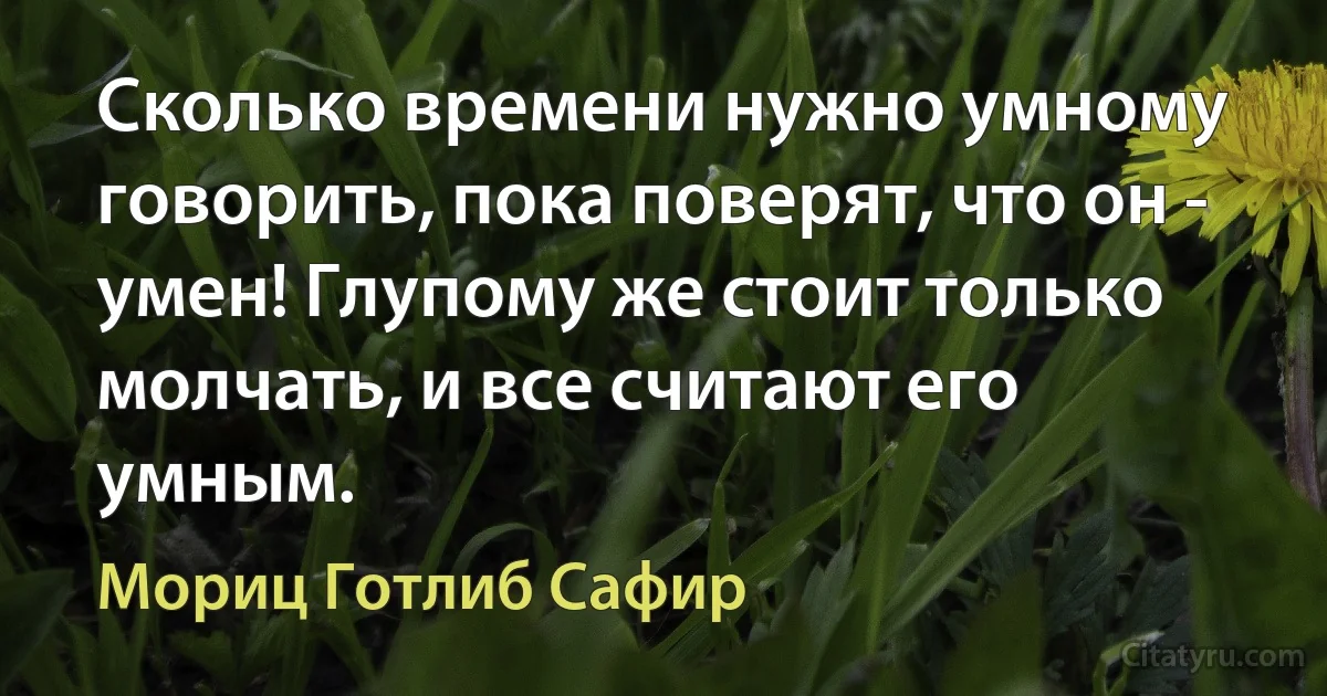 Сколько времени нужно умному говорить, пока поверят, что он - умен! Глупому же стоит только молчать, и все считают его умным. (Мориц Готлиб Сафир)