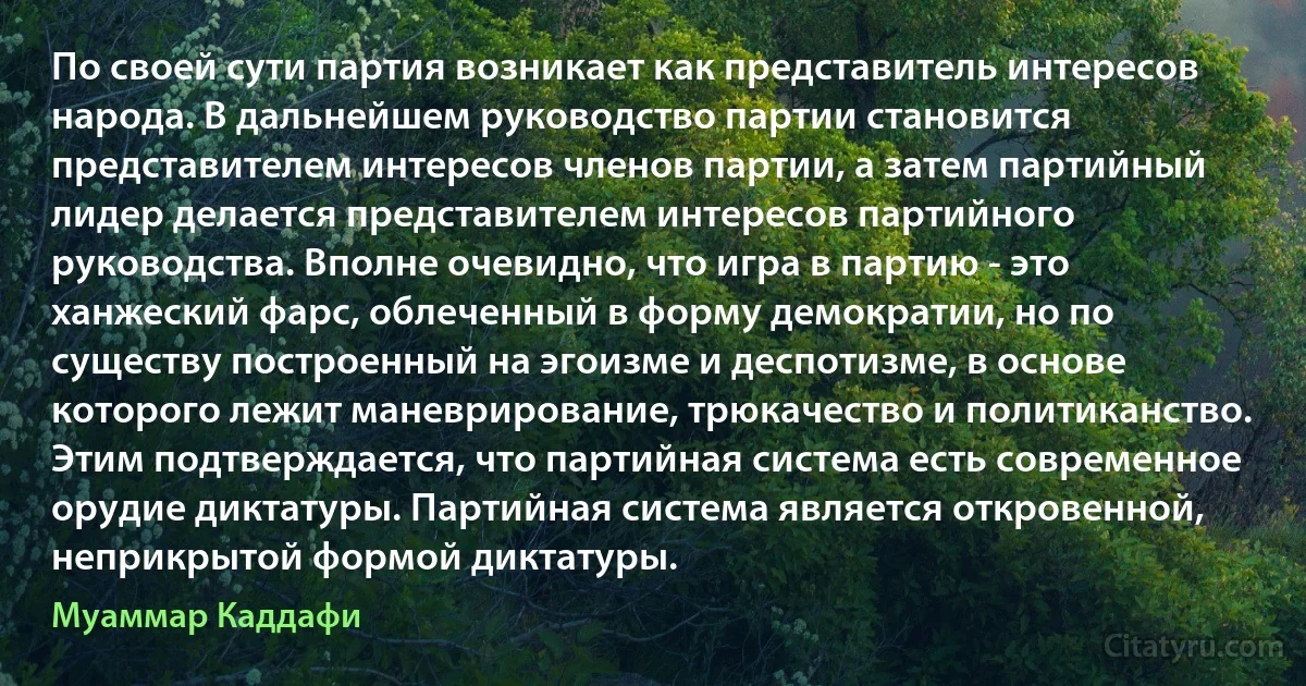 По своей сути партия возникает как представитель интересов народа. В дальнейшем руководство партии становится представителем интересов членов партии, а затем партийный лидер делается представителем интересов партийного руководства. Вполне очевидно, что игра в партию - это ханжеский фарс, облеченный в форму демократии, но по существу построенный на эгоизме и деспотизме, в основе которого лежит маневрирование, трюкачество и политиканство. Этим подтверждается, что партийная система есть современное орудие диктатуры. Партийная система является откровенной, неприкрытой формой диктатуры. (Муаммар Каддафи)