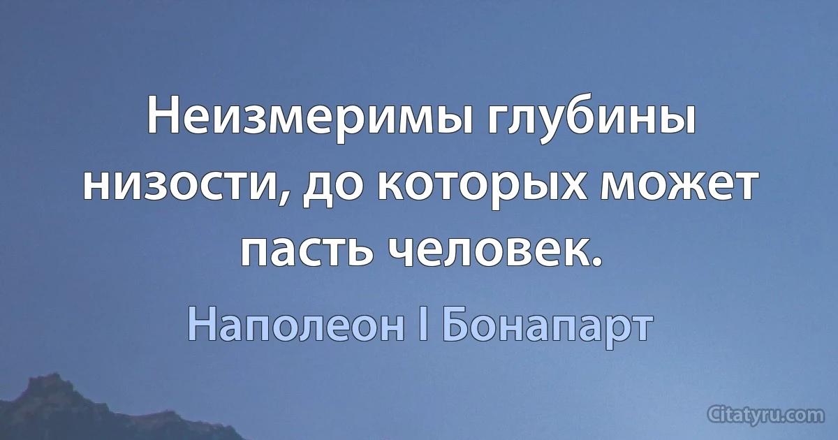 Неизмеримы глубины низости, до которых может пасть человек. (Наполеон I Бонапарт)