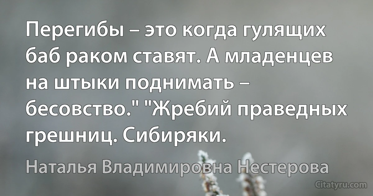 Перегибы – это когда гулящих баб раком ставят. А младенцев на штыки поднимать – бесовство." "Жребий праведных грешниц. Сибиряки. (Наталья Владимировна Нестерова)