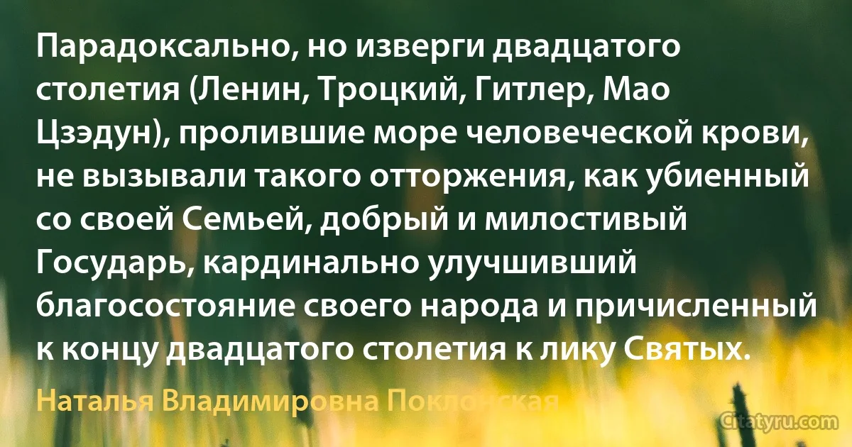 Парадоксально, но изверги двадцатого столетия (Ленин, Троцкий, Гитлер, Мао Цзэдун), пролившие море человеческой крови, не вызывали такого отторжения, как убиенный со своей Семьей, добрый и милостивый Государь, кардинально улучшивший благосостояние своего народа и причисленный к концу двадцатого столетия к лику Святых. (Наталья Владимировна Поклонская)