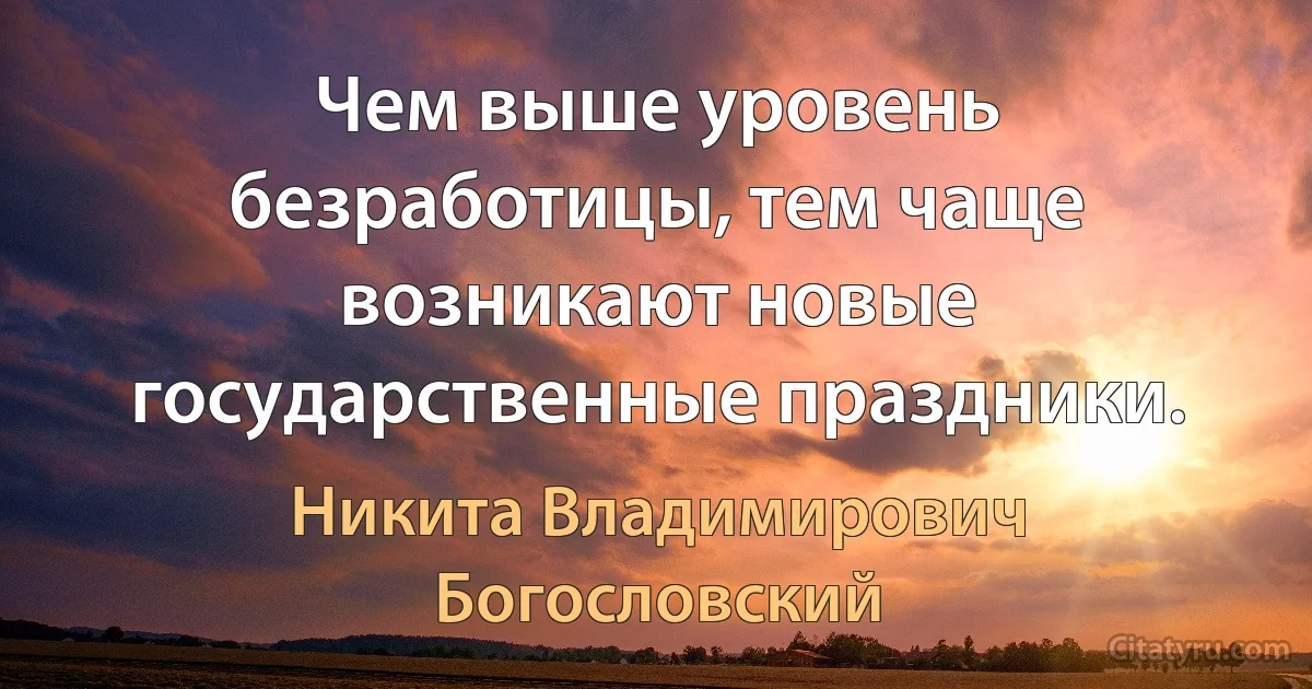 Чем выше уровень безработицы, тем чаще возникают новые государственные праздники. (Никита Владимирович Богословский)