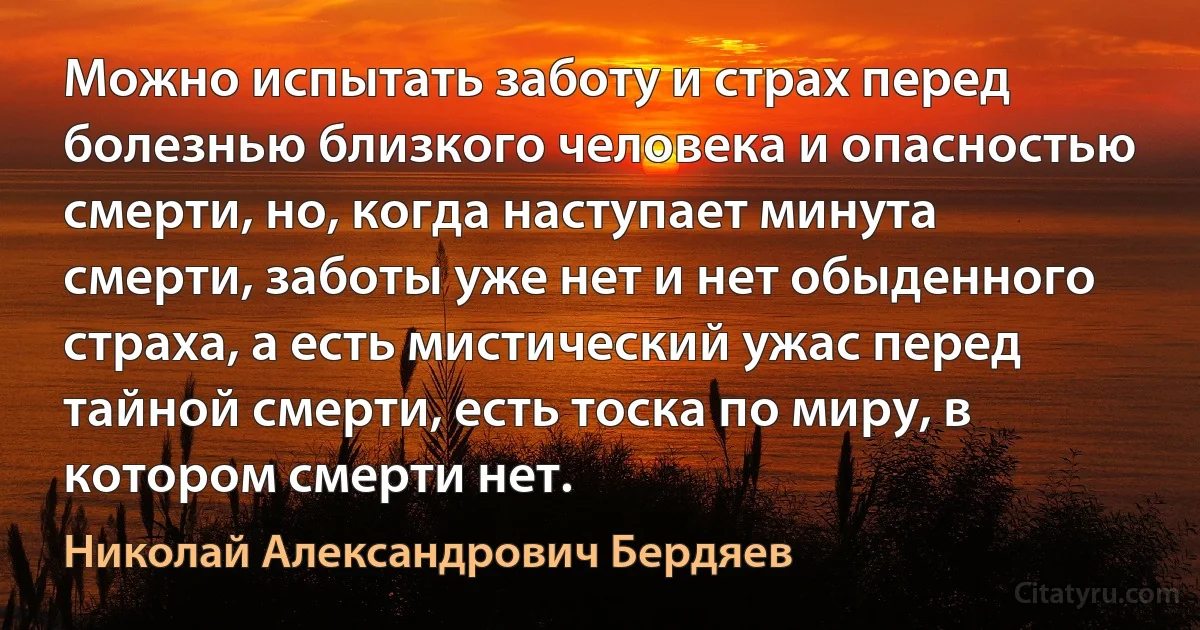 Можно испытать заботу и страх перед болезнью близкого человека и опасностью смерти, но, когда наступает минута смерти, заботы уже нет и нет обыденного страха, а есть мистический ужас перед тайной смерти, есть тоска по миру, в котором смерти нет. (Николай Александрович Бердяев)