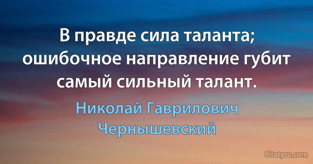 В правде сила таланта; ошибочное направление губит самый сильный талант. (Николай Гаврилович Чернышевский)