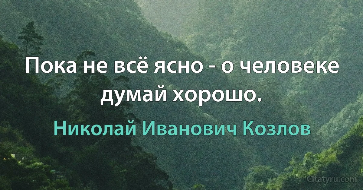 Пока не всё ясно - о человеке думай хорошо. (Николай Иванович Козлов)