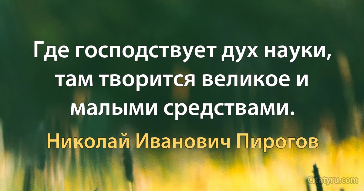 Где господствует дух науки, там творится великое и малыми средствами. (Николай Иванович Пирогов)