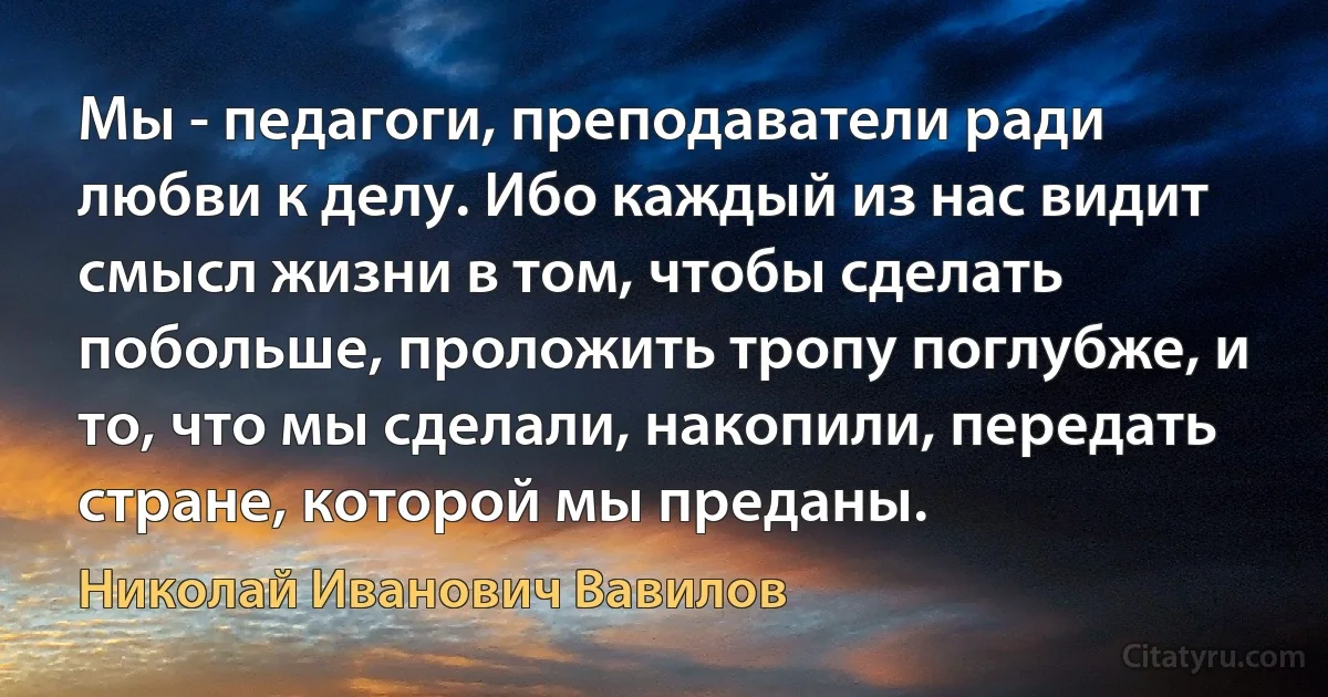 Мы - педагоги, преподаватели ради любви к делу. Ибо каждый из нас видит смысл жизни в том, чтобы сделать побольше, проложить тропу поглубже, и то, что мы сделали, накопили, передать стране, которой мы преданы. (Николай Иванович Вавилов)