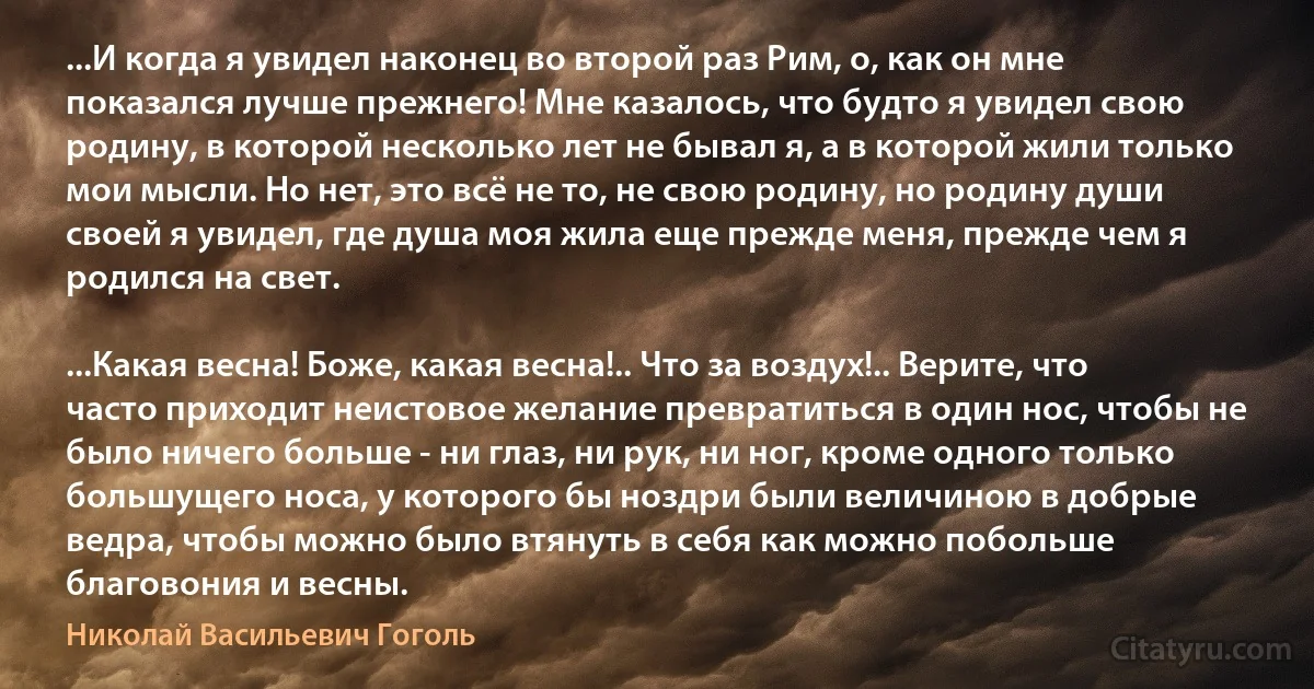 ...И когда я увидел наконец во второй раз Рим, о, как он мне показался лучше прежнего! Мне казалось, что будто я увидел свою родину, в которой несколько лет не бывал я, а в которой жили только мои мысли. Но нет, это всё не то, не свою родину, но родину души своей я увидел, где душа моя жила еще прежде меня, прежде чем я родился на свет.

...Какая весна! Боже, какая весна!.. Что за воздух!.. Верите, что часто приходит неистовое желание превратиться в один нос, чтобы не было ничего больше - ни глаз, ни рук, ни ног, кроме одного только большущего носа, у которого бы ноздри были величиною в добрые ведра, чтобы можно было втянуть в себя как можно побольше благовония и весны. (Николай Васильевич Гоголь)