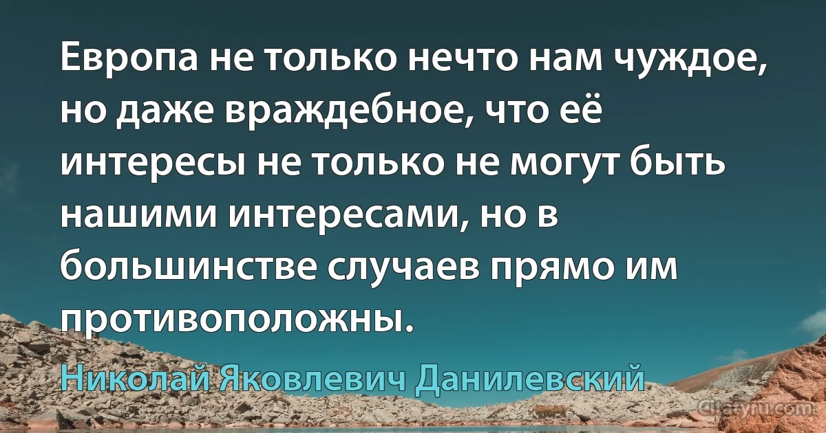 Европа не только нечто нам чуждое, но даже враждебное, что её интересы не только не могут быть нашими интересами, но в большинстве случаев прямо им противоположны. (Николай Яковлевич Данилевский)