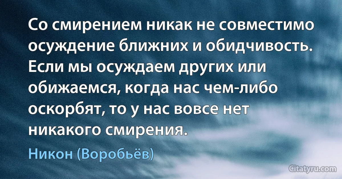 Со смирением никак не совместимо осуждение ближних и обидчивость. Если мы осуждаем других или обижаемся, когда нас чем-либо оскорбят, то у нас вовсе нет никакого смирения. (Никон (Воробьёв))