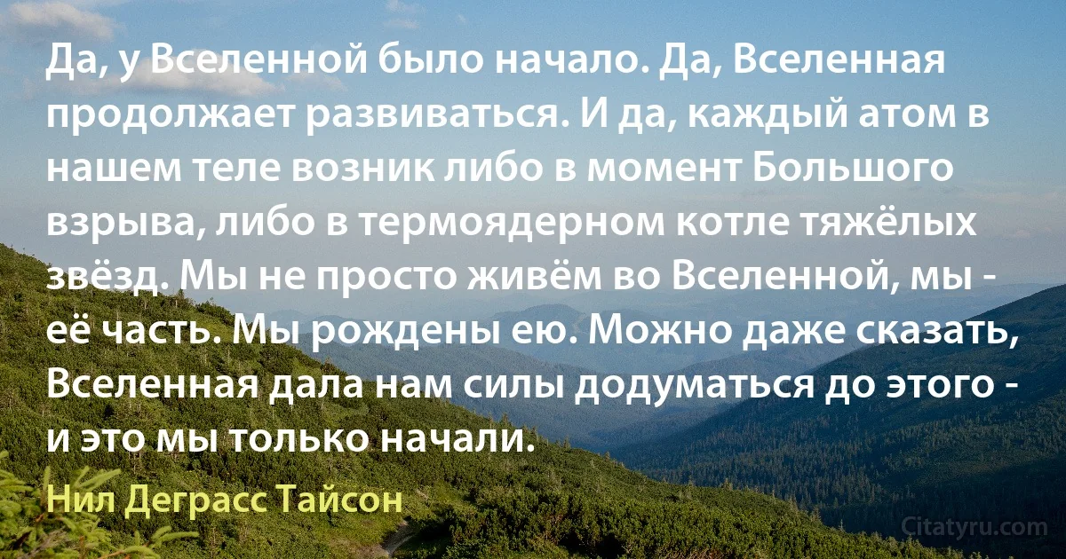 Да, у Вселенной было начало. Да, Вселенная продолжает развиваться. И да, каждый атом в нашем теле возник либо в момент Большого взрыва, либо в термоядерном котле тяжёлых звёзд. Мы не просто живём во Вселенной, мы - её часть. Мы рождены ею. Можно даже сказать, Вселенная дала нам силы додуматься до этого - и это мы только начали. (Нил Деграсс Тайсон)