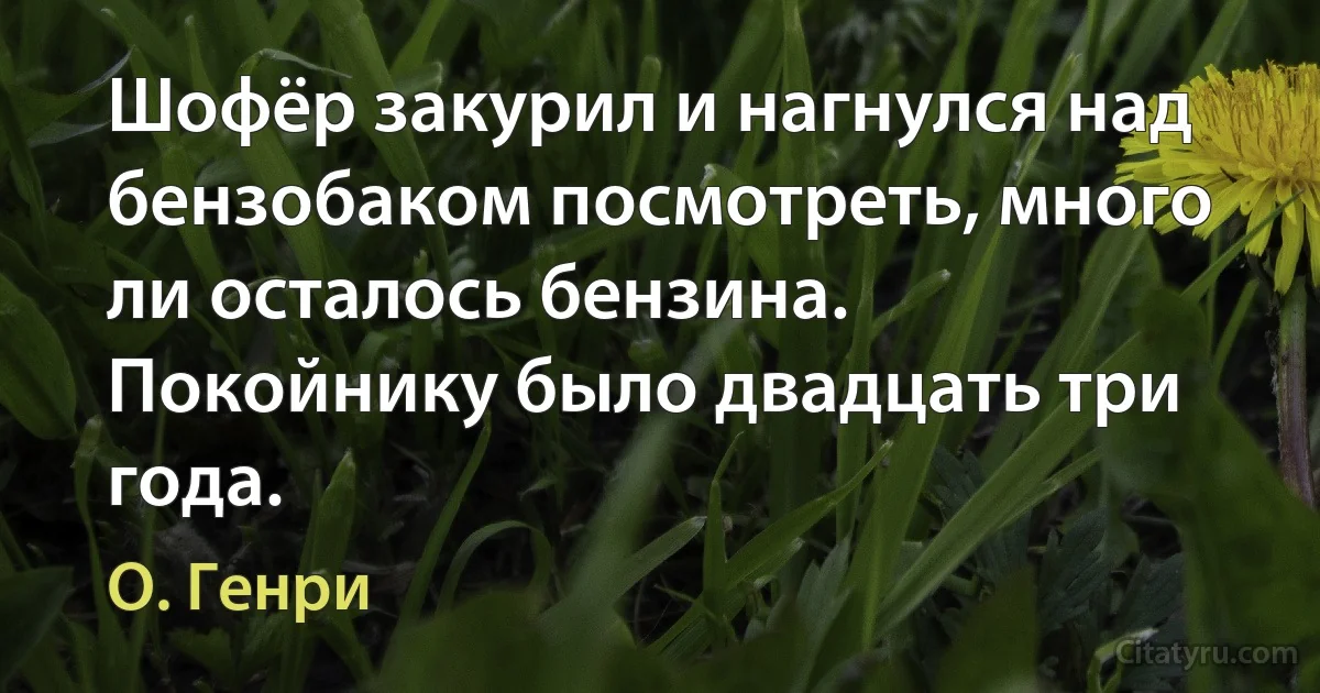 Шофёр закурил и нагнулся над бензобаком посмотреть, много ли осталось бензина. Покойнику было двадцать три года. (О. Генри)