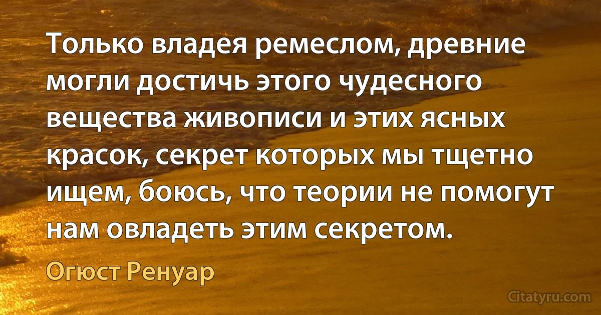 Только владея ремеслом, древние могли достичь этого чудесного вещества живописи и этих ясных красок, секрет которых мы тщетно ищем, боюсь, что теории не помогут нам овладеть этим секретом. (Огюст Ренуар)