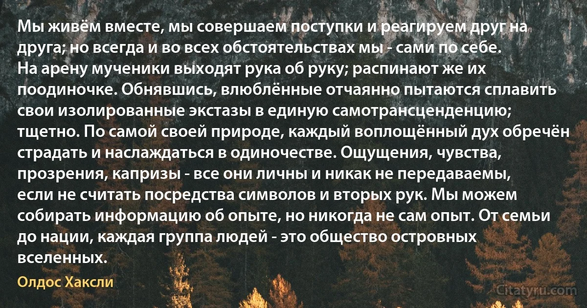 Мы живём вместе, мы совершаем поступки и реагируем друг на друга; но всегда и во всех обстоятельствах мы - сами по себе. На арену мученики выходят рука об руку; распинают же их поодиночке. Обнявшись, влюблённые отчаянно пытаются сплавить свои изолированные экстазы в единую самотрансценденцию; тщетно. По самой своей природе, каждый воплощённый дух обречён страдать и наслаждаться в одиночестве. Ощущения, чувства, прозрения, капризы - все они личны и никак не передаваемы, если не считать посредства символов и вторых рук. Мы можем собирать информацию об опыте, но никогда не сам опыт. От семьи до нации, каждая группа людей - это общество островных вселенных. (Олдос Хаксли)