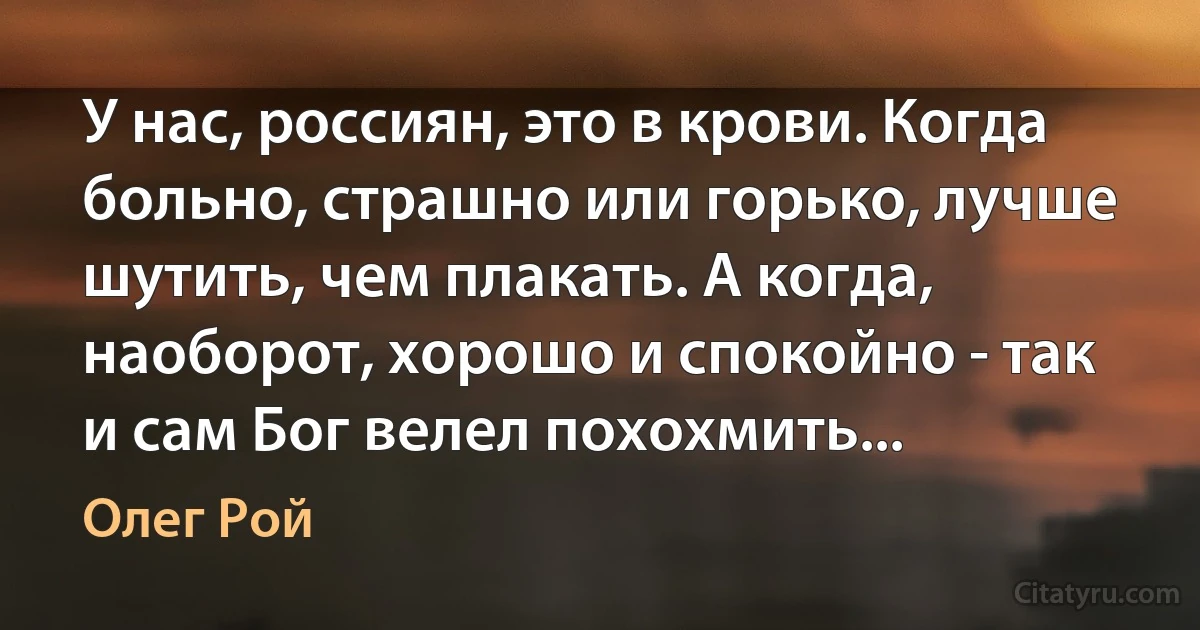 У нас, россиян, это в крови. Когда больно, страшно или горько, лучше шутить, чем плакать. А когда, наоборот, хорошо и спокойно - так и сам Бог велел похохмить... (Олег Рой)