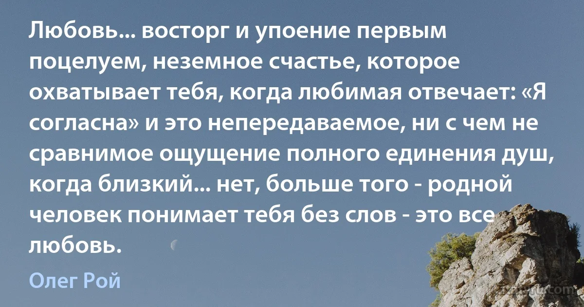 Любовь... восторг и упоение первым поцелуем, неземное счастье, которое охватывает тебя, когда любимая отвечает: «Я согласна» и это непередаваемое, ни с чем не сравнимое ощущение полного единения душ, когда близкий... нет, больше того - родной человек понимает тебя без слов - это все любовь. (Олег Рой)