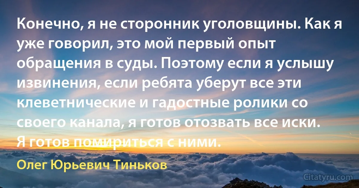 Конечно, я не сторонник уголовщины. Как я уже говорил, это мой первый опыт обращения в суды. Поэтому если я услышу извинения, если ребята уберут все эти клеветнические и гадостные ролики со своего канала, я готов отозвать все иски. Я готов помириться с ними. (Олег Юрьевич Тиньков)