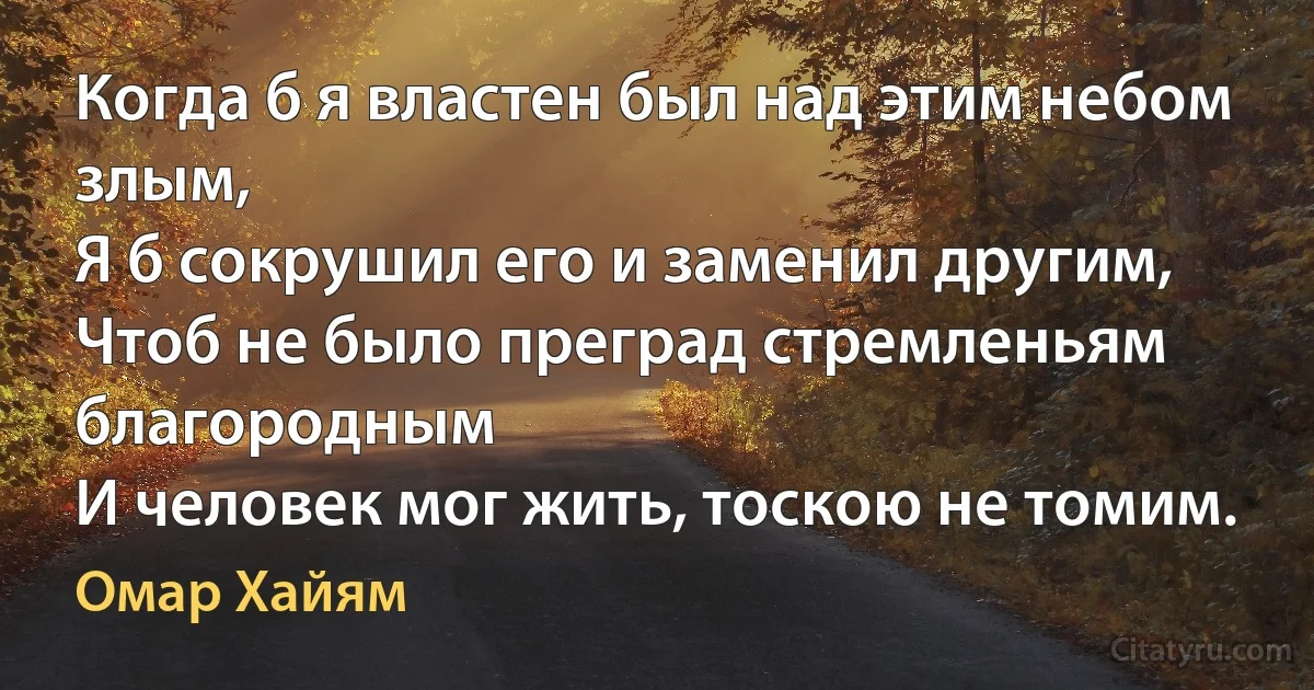 Когда б я властен был над этим небом злым,
Я б сокрушил его и заменил другим,
Чтоб не было преград стремленьям благородным
И человек мог жить, тоскою не томим. (Омар Хайям)