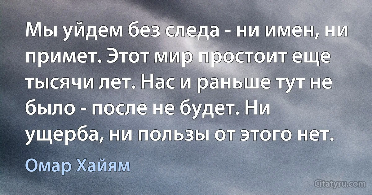 Мы уйдем без следа - ни имен, ни примет. Этот мир простоит еще тысячи лет. Нас и раньше тут не было - после не будет. Ни ущерба, ни пользы от этого нет. (Омар Хайям)