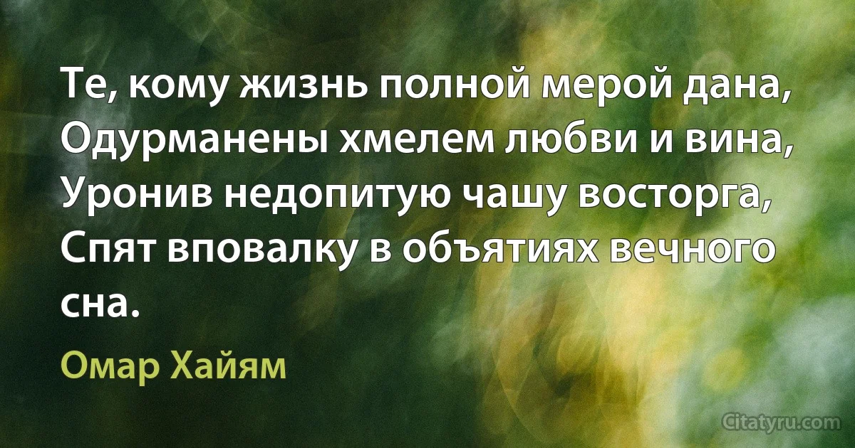 Те, кому жизнь полной мерой дана,
Одурманены хмелем любви и вина,
Уронив недопитую чашу восторга,
Спят вповалку в объятиях вечного сна. (Омар Хайям)