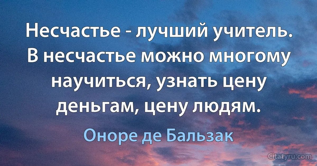 Несчастье - лучший учитель.
В несчастье можно многому научиться, узнать цену деньгам, цену людям. (Оноре де Бальзак)