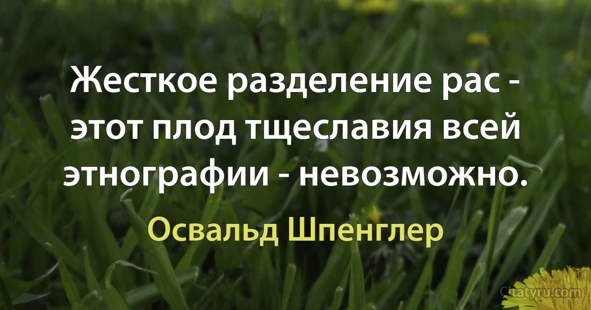 Жесткое разделение рас - этот плод тщеславия всей этнографии - невозможно. (Освальд Шпенглер)