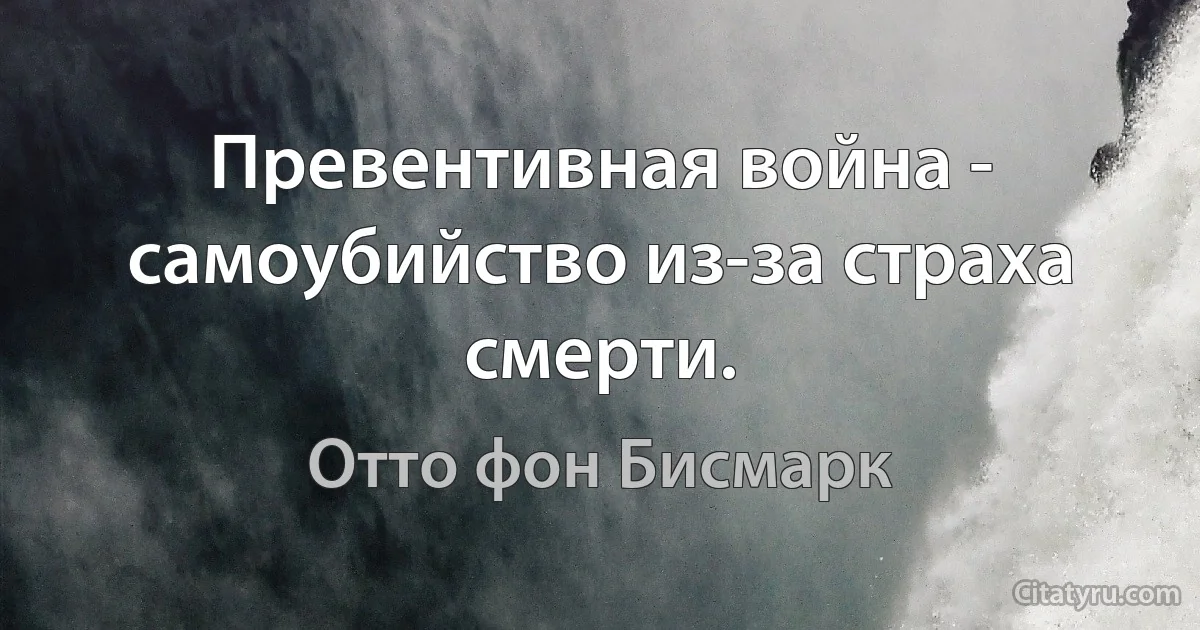 Превентивная война - самоубийство из-за страха смерти. (Отто фон Бисмарк)