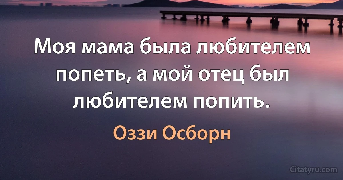 Моя мама была любителем попеть, а мой отец был любителем попить. (Оззи Осборн)