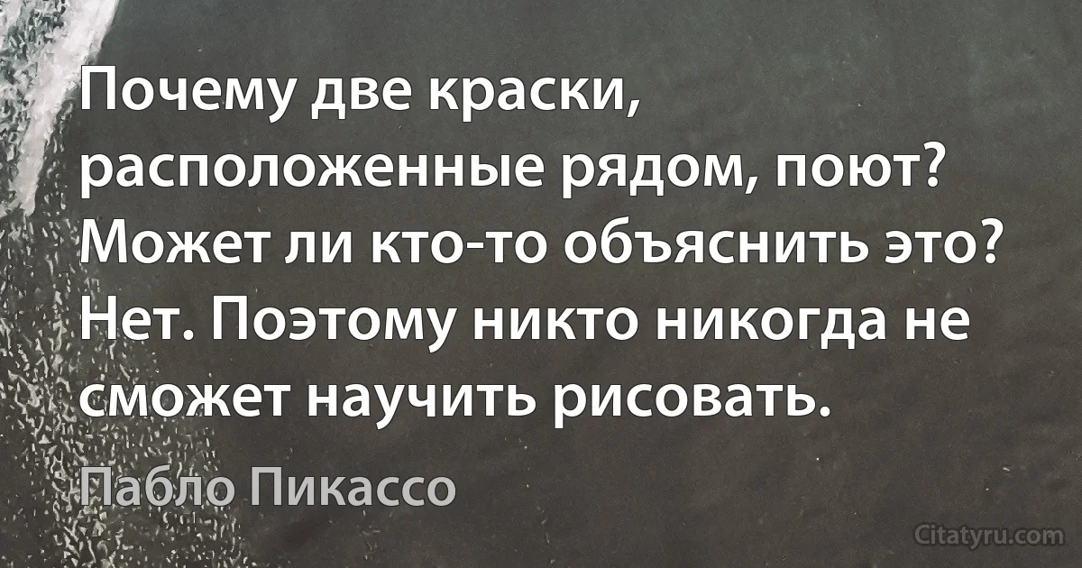 Почему две краски, расположенные рядом, поют? Может ли кто-то объяснить это? Нет. Поэтому никто никогда не сможет научить рисовать. (Пабло Пикассо)