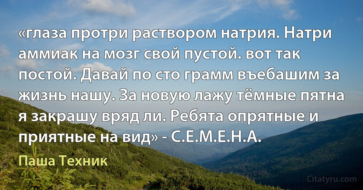 «глаза протри раствором натрия. Натри аммиак на мозг свой пустой. вот так постой. Давай по сто грамм въебашим за жизнь нашу. За новую лажу тёмные пятна я закрашу вряд ли. Ребята опрятные и приятные на вид» - С.Е.М.Е.Н.А. (Паша Техник)