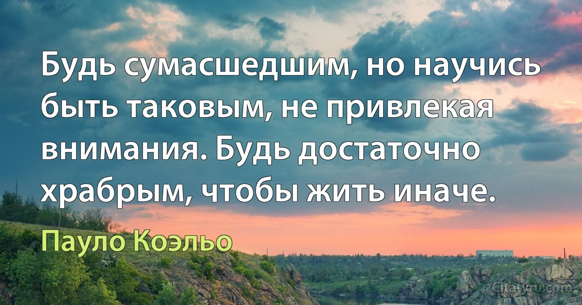 Будь сумасшедшим, но научись быть таковым, не привлекая внимания. Будь достаточно храбрым, чтобы жить иначе. (Пауло Коэльо)