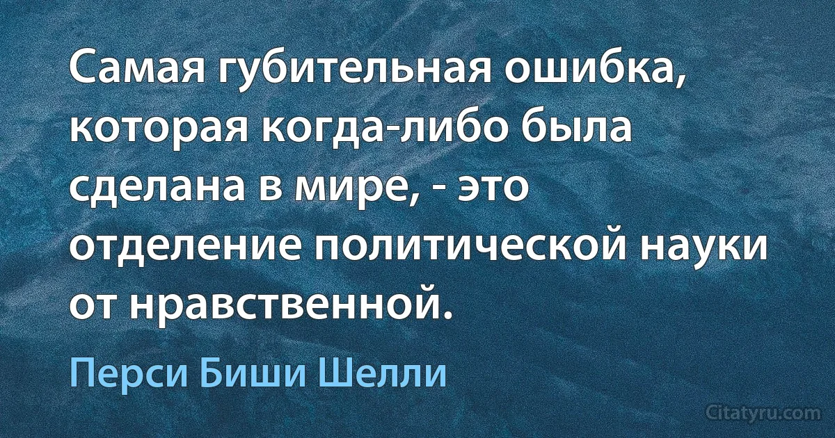 Самая губительная ошибка, которая когда-либо была сделана в мире, - это отделение политической науки от нравственной. (Перси Биши Шелли)